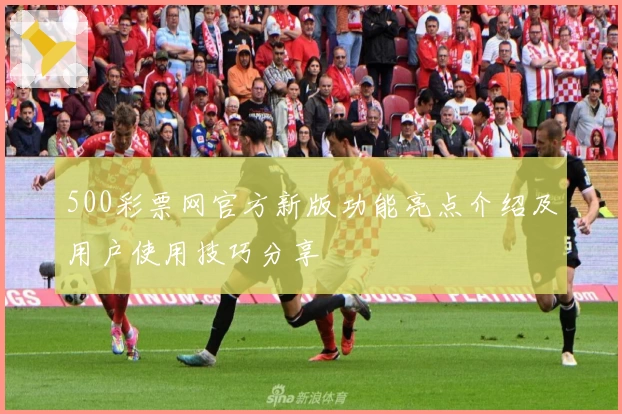 500彩票网官方新版功能亮点介绍及用户使用技巧分享