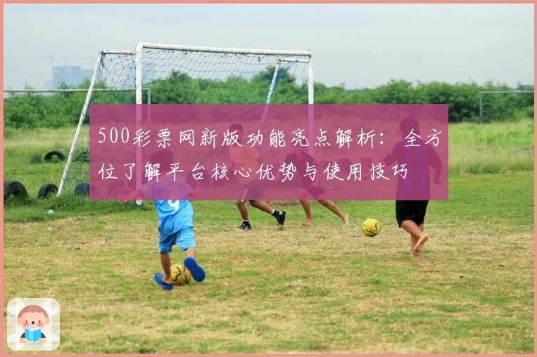 500彩票网新版功能亮点解析：全方位了解平台核心优势与使用技巧