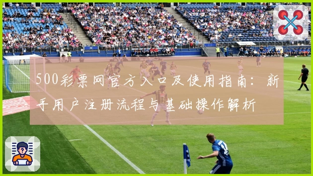 500彩票网官方入口及使用指南：新手用户注册流程与基础操作解析