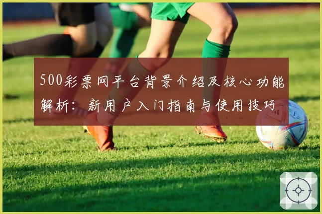 500彩票网平台背景介绍及核心功能解析：新用户入门指南与使用技巧分享