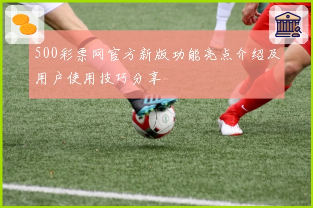 500彩票网官方新版功能亮点介绍及用户使用技巧分享