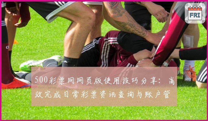 500彩票网网页版使用技巧分享：高效完成日常彩票资讯查询与账户管理