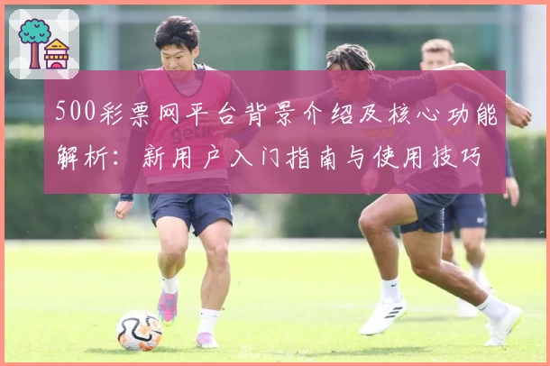 500彩票网平台背景介绍及核心功能解析：新用户入门指南与使用技巧分享