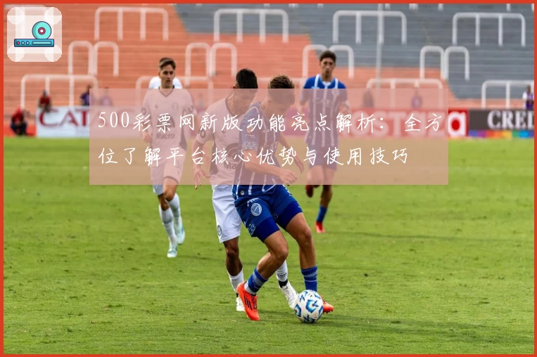 500彩票网新版功能亮点解析：全方位了解平台核心优势与使用技巧